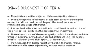 DSM-5 DIAGNOSTIC CRITERIA
A. The criteria are met for major or mild neurocognitive disorder.
B. The neurocognitive impairments do not occur exclusively during the
course of a delirium and persist beyond the usual duration of
intoxication and acute withdrawal.
C. The involved substance or medication and duration and extent of
use are capable of producing the neurocognitive impairment.
D. The temporal course of the neurocognitive deficits is consistent with the
timing Of substance or medication use and abstinence (e.g., the deficits
remain stable or improve after a period of abstinence).
E. The neurocognitive disorder is not attributable to another medical
condition or is not better explained by another mental disorder.
 