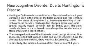 Neurocognitive Disorder Due to Huntington’s
Disease
• Huntington’s disease is transmitted as a Mendelian dominant gene.
Damage is seen in the areas of the basal ganglia and the cerebral
cortex. The onset of symptoms (i.e., involuntary twitching of the
limbs or facial muscles, mild cognitive changes, depression, and
apathy) usually occurs between age 30 and 50 years. The client
usually declines into a profound state of cognitive impairment and
ataxia (muscular incoordination).
• The average duration of the disease is based on age at onset. One
study concluded that juvenile-onset and late-onset clients have the
shortest duration (Foroud, Gray, Ivashina, & Conneally, 1999).
• In this study, the median duration of the disease was 21.4 years.
 