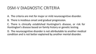 DSM-V DIAGNOSTIC CRITERIA
A. The criteria are met for major or mild neurocognitive disorder.
B. There is insidious onset and gradual progression.
C. There is clinically established Huntington’s disease, or risk for
Huntington’s disease based on family history or genetic testing.
D. The neurocognitive disorder is not attributable to another medical
condition and is not better explained by another mental disorder.
 