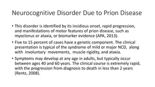 Neurocognitive Disorder Due to Prion Disease
• This disorder is identified by its insidious onset, rapid progression,
and manifestations of motor features of prion disease, such as
myoclonus or ataxia, or biomarker evidence (APA, 2013).
• Five to 15 percent of cases have a genetic component. The clinical
presentation is typical of the syndrome of mild or major NCD, along
with involuntary movements, muscle rigidity, and ataxia.
• Symptoms may develop at any age in adults, but typically occur
between ages 40 and 60 years. The clinical course is extremely rapid,
with the progression from diagnosis to death in less than 2 years
(Rentz, 2008).
 