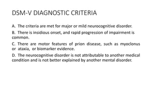 DSM-V DIAGNOSTIC CRITERIA
A. The criteria are met for major or mild neurocognitive disorder.
B. There is insidious onset, and rapid progression of impairment is
common.
C. There are motor features of prion disease, such as myoclonus
or ataxia, or biomarker evidence.
D. The neurocognitive disorder is not attributable to another medical
condition and is not better explained by another mental disorder.
 