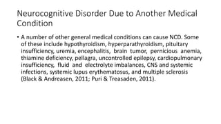 Neurocognitive Disorder Due to Another Medical
Condition
• A number of other general medical conditions can cause NCD. Some
of these include hypothyroidism, hyperparathyroidism, pituitary
insufficiency, uremia, encephalitis, brain tumor, pernicious anemia,
thiamine deficiency, pellagra, uncontrolled epilepsy, cardiopulmonary
insufficiency, fluid and electrolyte imbalances, CNS and systemic
infections, systemic lupus erythematosus, and multiple sclerosis
(Black & Andreasen, 2011; Puri & Treasaden, 2011).
 