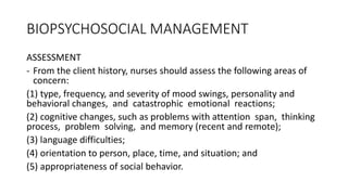 BIOPSYCHOSOCIAL MANAGEMENT
ASSESSMENT
- From the client history, nurses should assess the following areas of
concern:
(1) type, frequency, and severity of mood swings, personality and
behavioral changes, and catastrophic emotional reactions;
(2) cognitive changes, such as problems with attention span, thinking
process, problem solving, and memory (recent and remote);
(3) language difficulties;
(4) orientation to person, place, time, and situation; and
(5) appropriateness of social behavior.
 