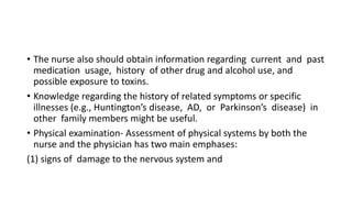 • The nurse also should obtain information regarding current and past
medication usage, history of other drug and alcohol use, and
possible exposure to toxins.
• Knowledge regarding the history of related symptoms or specific
illnesses (e.g., Huntington’s disease, AD, or Parkinson’s disease) in
other family members might be useful.
• Physical examination- Assessment of physical systems by both the
nurse and the physician has two main emphases:
(1) signs of damage to the nervous system and
 