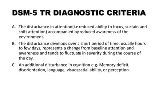 DSM-5 TR DIAGNOSTIC CRITERIA
A. The disturbance in attention(i.e reduced ability to focus, sustain and
shift attention) accompanied by reduced awareness of the
environment.
B. The disturbance develops over a short period of time, usually hours
to few days, represents a change from baseline attention and
awareness and tends to fluctuate in severity during the course of
the day.
C. An additional disturbance in cognition e.g. Memory deficit,
disorientation, language, visuospatial ability, or perception.
 