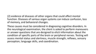 (2) evidence of diseases of other organs that could affect mental
function. Diseases of various organ systems can induce confusion, loss
of memory, and behavioral changes.
These causes must be considered in diagnosing cognitive disorders. In
the neurological examination, the client is asked to perform maneuvers
or answer questions that are designed to elicit information about the
condition of specific parts of the brain or peripheral nerves. Testing will
assess mental status and alertness, muscle strength, reflexes, sensory
perception, language skills, and coordination.
 