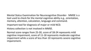 Mental Status Examination for Neurocognitive Disorder- MMSE is a
tool used to check for the mental cognitive ability e.g., orientation,
memory, attention, calculation, language and command.
Important tool for diagnosis of major or mild NCD.
History collection is not involved in MMSE.
Normal score ranges from 25-30, score of 18-24 represents mild
cognitive impairment, score of 11-18 represents moderate cognitive
impairment while a score of less than 10 represents severe cognitive
impairement.
 