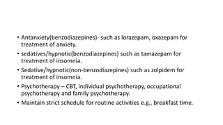 • Antanxiety(benzodiazepines)- such as lorazepam, oxazepam for
treatment of anxiety.
• sedatives/hypnotic(benzodiazepines) such as tamazepam for
treatment of insomnia.
• Sedative/hypnotic(non-benzodiazepines) such as zolpidem for
treatment of insomnia.
• Psychotherapy – CBT, individual psychotherapy, occupational
psychotherapy and family psychotherapy.
• Maintain strict schedule for routine activities e.g., breakfast time.
 