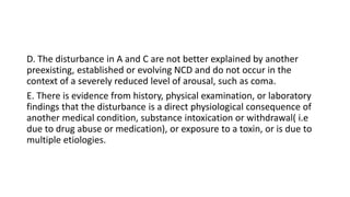 D. The disturbance in A and C are not better explained by another
preexisting, established or evolving NCD and do not occur in the
context of a severely reduced level of arousal, such as coma.
E. There is evidence from history, physical examination, or laboratory
findings that the disturbance is a direct physiological consequence of
another medical condition, substance intoxication or withdrawal( i.e
due to drug abuse or medication), or exposure to a toxin, or is due to
multiple etiologies.
 