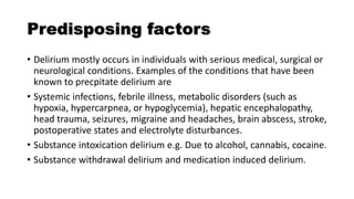 Predisposing factors
• Delirium mostly occurs in individuals with serious medical, surgical or
neurological conditions. Examples of the conditions that have been
known to precpitate delirium are
• Systemic infections, febrile illness, metabolic disorders (such as
hypoxia, hypercarpnea, or hypoglycemia), hepatic encephalopathy,
head trauma, seizures, migraine and headaches, brain abscess, stroke,
postoperative states and electrolyte disturbances.
• Substance intoxication delirium e.g. Due to alcohol, cannabis, cocaine.
• Substance withdrawal delirium and medication induced delirium.
 