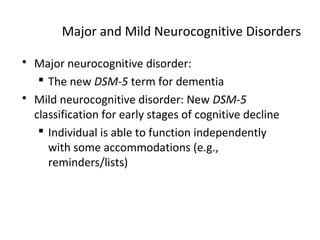 Major and Mild Neurocognitive Disorders
 Major neurocognitive disorder:
 The new DSM-5 term for dementia
 Mild neurocognitive disorder: New DSM-5
classification for early stages of cognitive decline
 Individual is able to function independently
with some accommodations (e.g.,
reminders/lists)
 