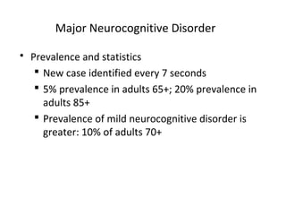 Major Neurocognitive Disorder
 Prevalence and statistics
 New case identified every 7 seconds
 5% prevalence in adults 65+; 20% prevalence in
adults 85+
 Prevalence of mild neurocognitive disorder is
greater: 10% of adults 70+
 
