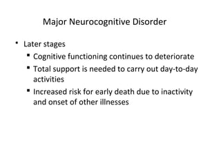 Major Neurocognitive Disorder
 Later stages
 Cognitive functioning continues to deteriorate
 Total support is needed to carry out day-to-day
activities
 Increased risk for early death due to inactivity
and onset of other illnesses
 