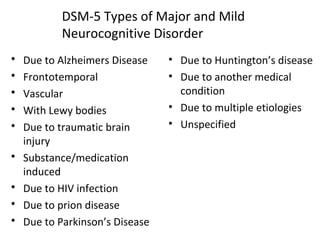 DSM-5 Types of Major and Mild
Neurocognitive Disorder
 Due to Alzheimers Disease
 Frontotemporal
 Vascular
 With Lewy bodies
 Due to traumatic brain
injury
 Substance/medication
induced
 Due to HIV infection
 Due to prion disease
 Due to Parkinson’s Disease
• Due to Huntington’s disease
• Due to another medical
condition
• Due to multiple etiologies
• Unspecified
 