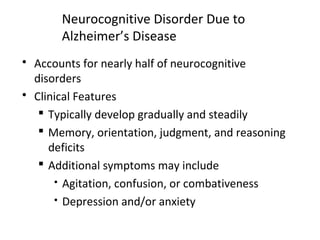Neurocognitive Disorder Due to
Alzheimer’s Disease
 Accounts for nearly half of neurocognitive
disorders
 Clinical Features
 Typically develop gradually and steadily
 Memory, orientation, judgment, and reasoning
deficits
 Additional symptoms may include
 Agitation, confusion, or combativeness
 Depression and/or anxiety
 
