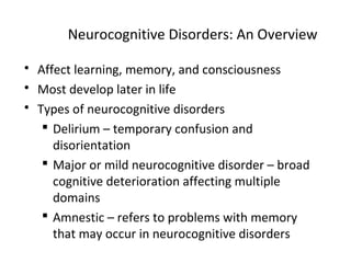 Neurocognitive Disorders: An Overview
 Affect learning, memory, and consciousness
 Most develop later in life
 Types of neurocognitive disorders
 Delirium – temporary confusion and
disorientation
 Major or mild neurocognitive disorder – broad
cognitive deterioration affecting multiple
domains
 Amnestic – refers to problems with memory
that may occur in neurocognitive disorders
 
