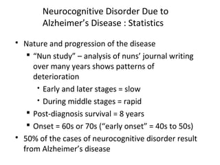 Neurocognitive Disorder Due to
Alzheimer’s Disease : Statistics
 Nature and progression of the disease
 “Nun study” – analysis of nuns’ journal writing
over many years shows patterns of
deterioration
 Early and later stages = slow
 During middle stages = rapid
 Post-diagnosis survival = 8 years
 Onset = 60s or 70s (“early onset” = 40s to 50s)
 50% of the cases of neurocognitive disorder result
from Alzheimer’s disease
 