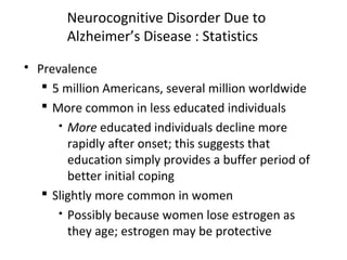 Neurocognitive Disorder Due to
Alzheimer’s Disease : Statistics
 Prevalence
 5 million Americans, several million worldwide
 More common in less educated individuals
 More educated individuals decline more
rapidly after onset; this suggests that
education simply provides a buffer period of
better initial coping
 Slightly more common in women
 Possibly because women lose estrogen as
they age; estrogen may be protective
 