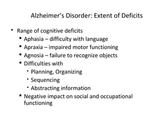 Alzheimer’s Disorder: Extent of Deficits
 Range of cognitive deficits
 Aphasia – difficulty with language
 Apraxia – impaired motor functioning
 Agnosia – failure to recognize objects
 Difficulties with
 Planning, Organizing
 Sequencing
 Abstracting information
 Negative impact on social and occupational
functioning
 