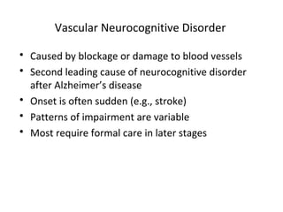 Vascular Neurocognitive Disorder
 Caused by blockage or damage to blood vessels
 Second leading cause of neurocognitive disorder
after Alzheimer’s disease
 Onset is often sudden (e.g., stroke)
 Patterns of impairment are variable
 Most require formal care in later stages
 