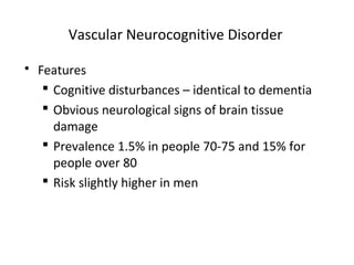 Vascular Neurocognitive Disorder
 Features
 Cognitive disturbances – identical to dementia
 Obvious neurological signs of brain tissue
damage
 Prevalence 1.5% in people 70-75 and 15% for
people over 80
 Risk slightly higher in men
 