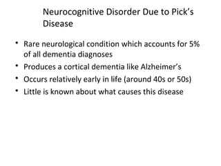 Neurocognitive Disorder Due to Pick’s
Disease
 Rare neurological condition which accounts for 5%
of all dementia diagnoses
 Produces a cortical dementia like Alzheimer’s
 Occurs relatively early in life (around 40s or 50s)
 Little is known about what causes this disease
 