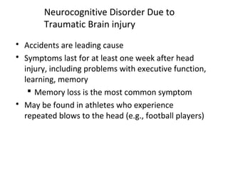 Neurocognitive Disorder Due to
Traumatic Brain injury
 Accidents are leading cause
 Symptoms last for at least one week after head
injury, including problems with executive function,
learning, memory
 Memory loss is the most common symptom
 May be found in athletes who experience
repeated blows to the head (e.g., football players)
 