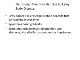 Neurocognitive Disorder Due to Lewy
Body Disease
 Lewy bodies = microscopic protein deposits that
damage brain over time
 Symptoms onset gradually
 Symptoms include impaired attention and
alertness, visual hallucinations, motor impairment
 