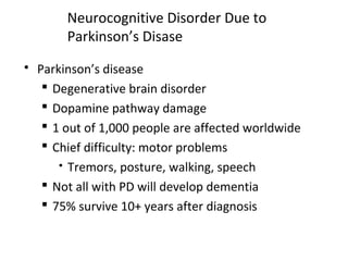 Neurocognitive Disorder Due to
Parkinson’s Disase
 Parkinson’s disease
 Degenerative brain disorder
 Dopamine pathway damage
 1 out of 1,000 people are affected worldwide
 Chief difficulty: motor problems
 Tremors, posture, walking, speech
 Not all with PD will develop dementia
 75% survive 10+ years after diagnosis
 