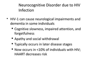 Neurocognitive Disorder due to HIV
Infection
 HIV-1 can cause neurological impairments and
dementia in some individuals
 Cognitive slowness, impaired attention, and
forgetfulness
 Apathy and social withdrawal
 Typically occurs in later disease stages
 Now occurs in <10% of individuals with HIV;
HAART decreases risk
 