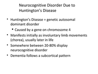 Neurocognitive Disorder Due to
Huntington’s Disease
 Huntington’s Disease = genetic autosomal
dominant disorder
 Caused by a gene on chromosome 4
 Manifests initially as involuntary limb movements
(chorea), usually later in life
 Somewhere between 20-80% display
neurocognitive disorder
 Dementia follows a subcortical pattern
 