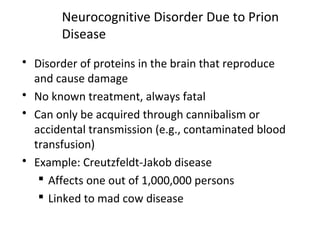 Neurocognitive Disorder Due to Prion
Disease
 Disorder of proteins in the brain that reproduce
and cause damage
 No known treatment, always fatal
 Can only be acquired through cannibalism or
accidental transmission (e.g., contaminated blood
transfusion)
 Example: Creutzfeldt-Jakob disease
 Affects one out of 1,000,000 persons
 Linked to mad cow disease
 