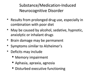 Substance/Medication-Induced
Neurocognitive Disorder
 Results from prolonged drug use, especially in
combination with poor diet
 May be caused by alcohol, sedative, hypnotic,
anxiolytic or inhalant drugs
 Brain damage may be permanent
 Symptoms similar to Alzheimer’s
 Deficits may include
 Memory impairment
 Aphasia, apraxia, agnosia
 Disturbed executive functioning
 