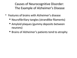 Causes of Neurocognitive Disorder:
The Example of Alzheimer’s Disease
 Features of brains with Alzheimer’s disease
 Neurofibrillary tangles (strandlike filaments)
 Amyloid plaques (gummy deposits between
neurons)
 Brains of Alzheimer’s patients tend to atrophy
 