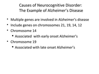 Causes of Neurocognitive Disorder:
The Example of Alzheimer’s Disease
 Multiple genes are involved in Alzheimer’s disease
 Include genes on chromosomes 21, 19, 14, 12
 Chromosome 14
 Associated with early onset Alzheimer’s
 Chromosome 19
 Associated with late onset Alzheimer’s
 