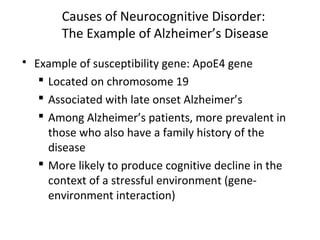 Causes of Neurocognitive Disorder:
The Example of Alzheimer’s Disease
 Example of susceptibility gene: ApoE4 gene
 Located on chromosome 19
 Associated with late onset Alzheimer’s
 Among Alzheimer’s patients, more prevalent in
those who also have a family history of the
disease
 More likely to produce cognitive decline in the
context of a stressful environment (gene-
environment interaction)
 