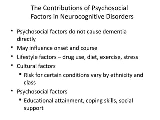 The Contributions of Psychosocial
Factors in Neurocognitive Disorders
 Psychosocial factors do not cause dementia
directly
 May influence onset and course
 Lifestyle factors – drug use, diet, exercise, stress
 Cultural factors
 Risk for certain conditions vary by ethnicity and
class
 Psychosocial factors
 Educational attainment, coping skills, social
support
 