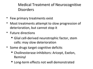 Medical Treatment of Neurocognitive
Disorders
 Few primary treatments exist
 Most treatments attempt to slow progression of
deterioration, but cannot stop it
 Future directions
 Glial cell-derived neurotrophic factor, stem
cells: may slow deterioration
 Some drugs target cognitive deficits
 Cholinesterase-inhibitors: Aricept, Exelon,
Reminyl
 Long-term effects not well demonstrated
 