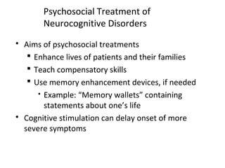 Psychosocial Treatment of
Neurocognitive Disorders
 Aims of psychosocial treatments
 Enhance lives of patients and their families
 Teach compensatory skills
 Use memory enhancement devices, if needed
 Example: “Memory wallets” containing
statements about one’s life
 Cognitive stimulation can delay onset of more
severe symptoms
 