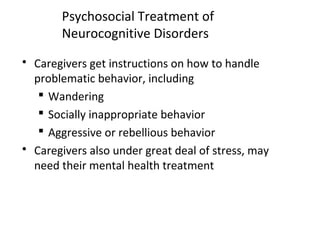 Psychosocial Treatment of
Neurocognitive Disorders
 Caregivers get instructions on how to handle
problematic behavior, including
 Wandering
 Socially inappropriate behavior
 Aggressive or rebellious behavior
 Caregivers also under great deal of stress, may
need their mental health treatment
 