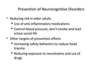 Prevention of Neurocognitive Disorders
 Reducing risk in older adults
 Use of anti-inflammatory medications
 Control blood pressure, don’t smoke and lead
active social life
 Other targets of prevention efforts
 Increasing safety behaviors to reduce head
trauma
 Reducing exposure to neurotoxins and use of
drugs
 