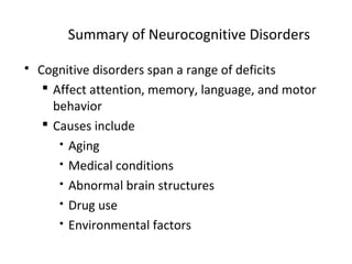 Summary of Neurocognitive Disorders
 Cognitive disorders span a range of deficits
 Affect attention, memory, language, and motor
behavior
 Causes include
 Aging
 Medical conditions
 Abnormal brain structures
 Drug use
 Environmental factors
 