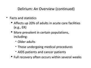 Delirium: An Overview (continued)
 Facts and statistics
 Affects up 20% of adults in acute care facilities
(e.g., ER)
 More prevalent in certain populations,
including:
 Older adults
 Those undergoing medical procedures
 AIDS patients and cancer patients
 Full recovery often occurs within several weeks
 