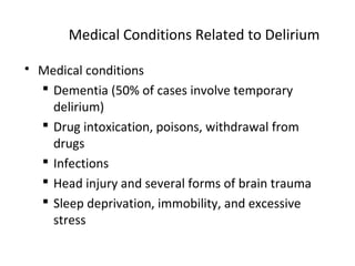 Medical Conditions Related to Delirium
 Medical conditions
 Dementia (50% of cases involve temporary
delirium)
 Drug intoxication, poisons, withdrawal from
drugs
 Infections
 Head injury and several forms of brain trauma
 Sleep deprivation, immobility, and excessive
stress
 
