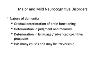 Major and Mild Neurocognitive Disorders
 Nature of dementia
 Gradual deterioration of brain functioning
 Deterioration in judgment and memory
 Deterioration in language / advanced cognitive
processes
 Has many causes and may be irreversible
 