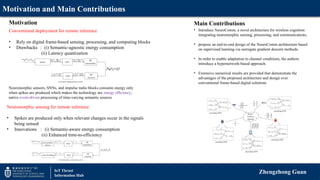 Motivation and Main Contributions
Zhengzhong Guan
IoT Thrust
Information Hub
Conventional deployment for remote inference
• Rely on digital frame-based sensing, processing, and computing blocks
• Drawbacks ： (i) Semantic-agnostic energy consumption
(ii) Latency quantization
Neuromorphic sensors, SNNs, and impulse radio blocks consume energy only
when spikes are produced which makes the technology are energy efficiency,
native event-driven processing of time-varying semantic sources
• Introduce NeuroComm, a novel architecture for wireless cognition
integrating neuromorphic sensing, processing, and communications.
• propose an end-to-end design of the NeuroComm architecture based
on supervised learning via surrogate gradient descent methods.
• In order to enable adaptation to channel conditions, the authors
introduce a hypernetwork-based approach.
• Extensive numerical results are provided that demonstrate the
advantages of the proposed architecture and design over
conventional frame-based digital solutions
Motivation Main Contributions
Neuromorphic sensing for remote inference
• Spikes are produced only when relevant changes occur in the signals
being sensed
• Innovations ： (i) Semantic-aware energy consumption
(ii) Enhanced time-to-efficiency
 