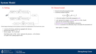 System Model
Zhengzhong Guan
IoT Thrust
Information Hub
A block diagram illustrating the main operations involved in the implementation of the NeuroComm system
• 1 receiver, K devices, each device equipped with devices.
• Discrete-time model: l= 1,2,….L
• Device output: 1 vector
u
D  k
l
u
Each binary entry of the vector represents the presence , or the absence
of a spike in the spiking signal at time .
B. Channel model
A. Setting
• General multi-path propagation model
• Continuous channel response:
1. is the total number of resolvable propagation paths
2. and represent the complex amplitude and delay of the th path
3. represents the matched filter response
4. Maximum delay spread of all channels is denoted as ,
5. A frame is assumed to be sufficiently long to encompass the presentation of
input signals of samples, ,
 
, , , , ,
1
( )
P
N
k k k
n m n m p n m p
p
h t g t
 

 

 