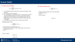 System Model
Zhengzhong Guan
IoT Thrust
Information Hub
D. Pilot Transmission
C. Transmission Model
,
1 1
( ) ( )* ( ) ( )
T
K N
k k
n m n m n
k m
y t s t h t z t
 
 

1. is the modulated signal emitted by the th antenna of the impulse radio
transmitter
2. and is assumed to have bandwidth ,
3. The overall duration of a transmission frame as , where integer is referred
to as the bandwidth expansion factor. Since is the number of samples
produced by the sensors per frame, when sampled at Nyquist rate , the
transmitted and received signals present samples for each sample of the
sensed signals.
4. is the additive white Gaussian noise with power spectral density
 
, , , ,
1 1
T
K N T
k k
i n n m i m i n
k m
y s z
 
 
 h
Sampling signal at rate
1. Effective discrete-time channels have taps
2. The channel between antenna of device and antenna of the receiver is
described by the vector
3. vector ,
4.Power constrain:
2
fr
2
, s
,
,
k k
k k
i m
E
s E


s
 
, , , ,
1
T
N T
k k k
i n n m i m i n
m
y s z

 
 h
1. Device transmits symbols at rate from each antenna.
2. Defined the vector , ,
and if
3. Power constrain
2
p p
k k
s E

 