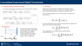 Conventional Frame-based Digital Transmission
Zhengzhong Guan
IoT Thrust
Information Hub
A. Separate Source-Channel Coding
The samples produced by the neuromorphic sensor are first divided into subframes.
B. Inference
vector vector
ANN
C. Training
   
,
1
ˆ
, log
v
D
f j j f
j
L v v

 
v v

 
 
( , ) 1
min , .
F
f
f
L G
 
 
 
u v
u v
D
 
 
( , ) 1
,
F
f
f
L G
 
  
 
  
 
u v
u v
B
Assume access to a training data set containing input-output pairs , where
collects all the samples sensed by the devices and is the corresponding target
one-hot variable. The sensed signal is formatted into subframes , with .
The loss between the probability vector and the true target is measured by the
cross-entropy loss,
select the model parameter vector based on the training example by addressing the
empirical risk minimization (ERM) problem:
The model parameters can be updated based on stochastic gradient
descent (SGD)-based rule
´
𝒗 𝑓 =𝐺𝜙 (^
𝒖𝑓 )
ANN that takes as input the per-subframe
estimated sensed signals produced by the
source decoder for all to output an
estimate of the target vector. The
decisions produced for each subframe
are then combined to output a final
decision , e.g., via a majority rule.
 