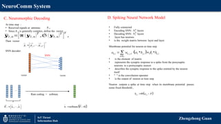 NeuroComm System
Zhengzhong Guan
IoT Thrust
Information Hub
C. Neuromorphic Decoding D. Spiking Neural Network Model
• Fully connected
• Encoding SNN: layers
• Decoding SNN: layers
• layer has neurons
• is the weight matrix between layer and layer
K
L
N
R
L
N
 
, , , , ,
* *
k l k j l j l l k l
j
o w b b
 

  



N
Membrane potential for neuron at time step
 
, ,
k l k l
b o 
 
Neuron outputs a spike at time step when its membrane potential passes
some fixed threshold ,
• is the element of matrix
• represents the synaptic response to a spike from the presynaptic
neurons to a postsynaptic neuron
• describes the synaptic response to the spike emitted by the neuron
itself
• " " is the convolution operator
• is the output of neuron at time step
At time step :
• Received signals at antenna:
• Since is generally complex, define the vector
Then vector
SNN decoder:
,
l n
y
𝒚𝑙 ,𝑛=[ℜ (𝒚𝑙, 𝑛)
𝑇
,𝔖 (𝒚𝑙, 𝑛)
𝑇
]
𝑇
,
,
l n
y
,1 ,
, , R
T
T T
l l l N
 
 
 
 
y y y
vector vector
SNN
…
1, ,
l l
 
 
 
V v v
Rate coding + softmax
 
softmax
l l
 
v V
 1
 